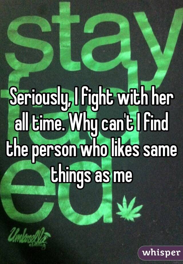 Seriously, I fight with her all time. Why can't I find the person who likes same things as me 