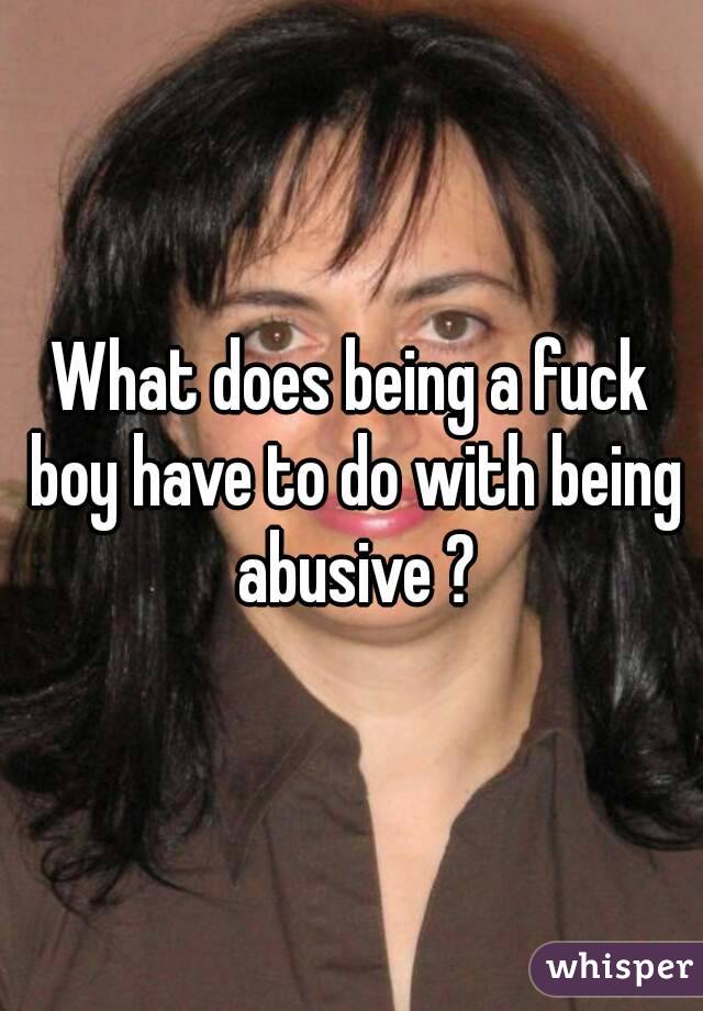 What does being a fuck boy have to do with being abusive ?