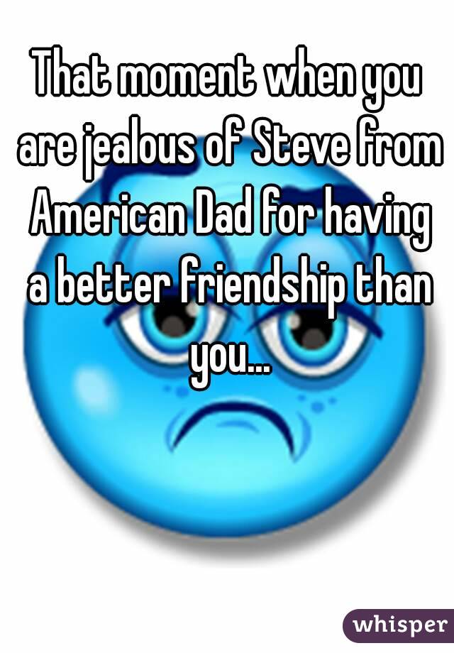 That moment when you are jealous of Steve from American Dad for having a better friendship than you...
