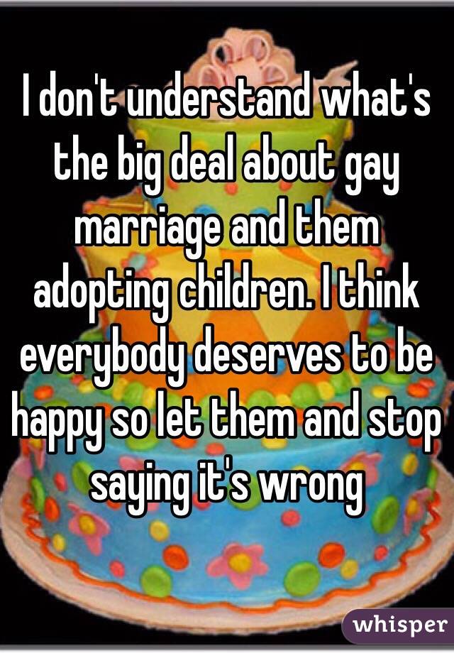 I don't understand what's the big deal about gay marriage and them adopting children. I think everybody deserves to be happy so let them and stop saying it's wrong 