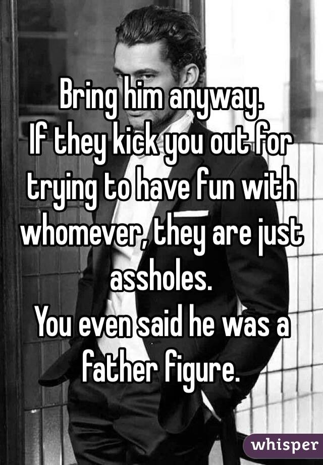Bring him anyway.
If they kick you out for trying to have fun with whomever, they are just assholes. 
You even said he was a father figure.