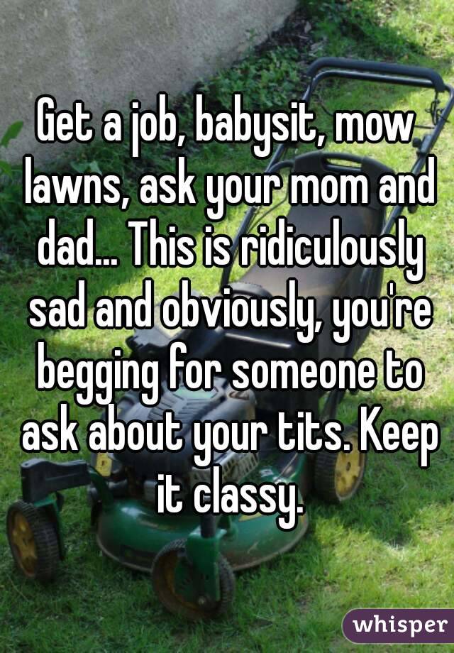 Get a job, babysit, mow lawns, ask your mom and dad... This is ridiculously sad and obviously, you're begging for someone to ask about your tits. Keep it classy.