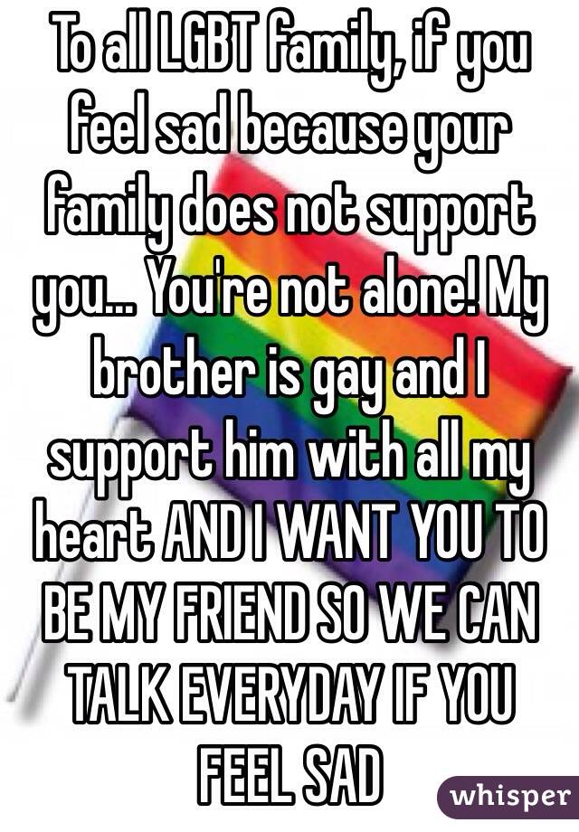 To all LGBT family, if you feel sad because your family does not support you... You're not alone! My brother is gay and I support him with all my heart AND I WANT YOU TO BE MY FRIEND SO WE CAN TALK EVERYDAY IF YOU FEEL SAD 