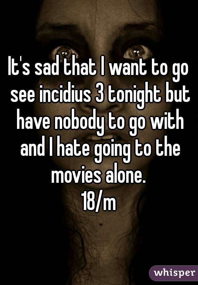 It's sad that I want to go see incidius 3 tonight but have nobody to go with and I hate going to the movies alone. 
18/m