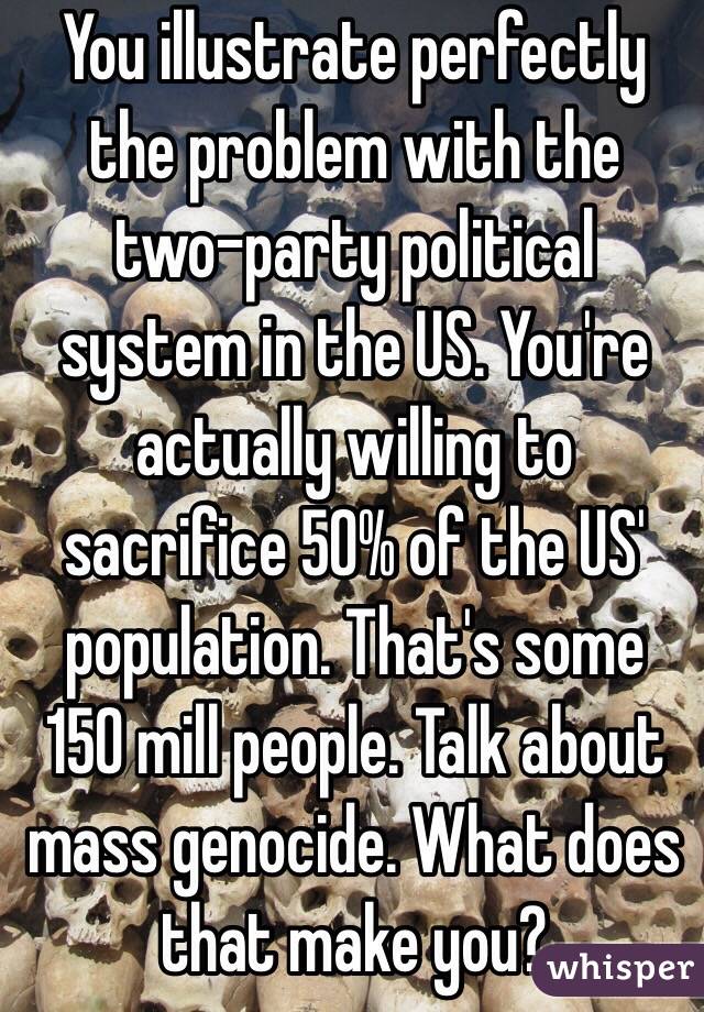 You illustrate perfectly the problem with the two-party political system in the US. You're actually willing to sacrifice 50% of the US' population. That's some 150 mill people. Talk about mass genocide. What does that make you?