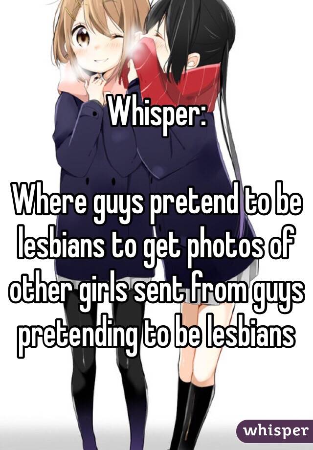 Whisper:

Where guys pretend to be lesbians to get photos of other girls sent from guys pretending to be lesbians