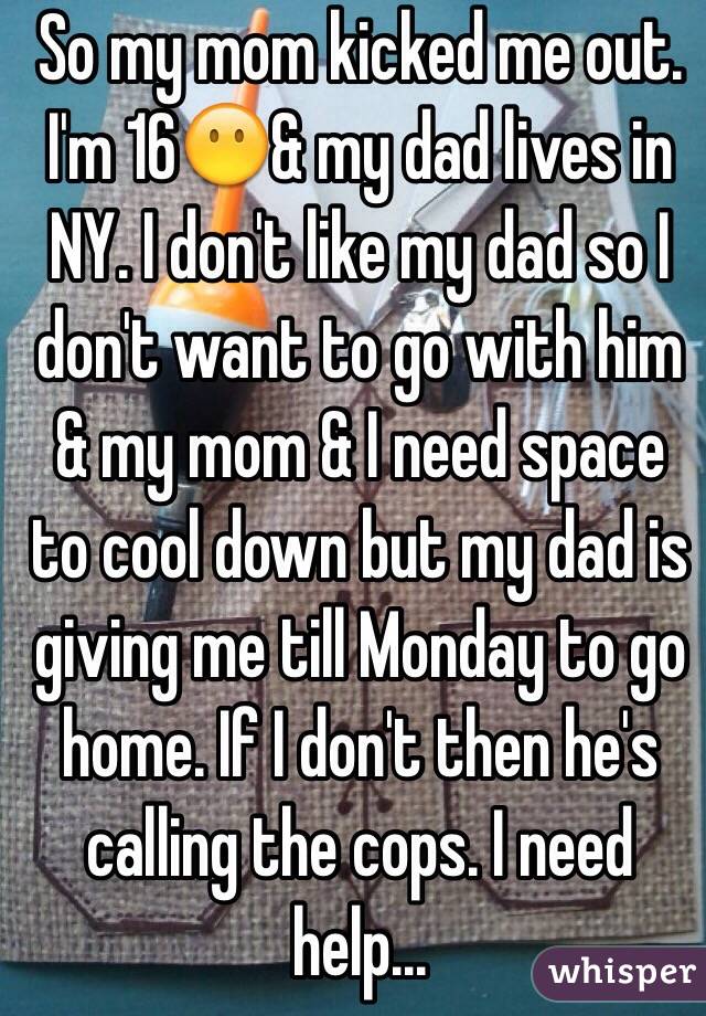 So my mom kicked me out. I'm 16😶& my dad lives in NY. I don't like my dad so I don't want to go with him & my mom & I need space to cool down but my dad is giving me till Monday to go home. If I don't then he's calling the cops. I need help...