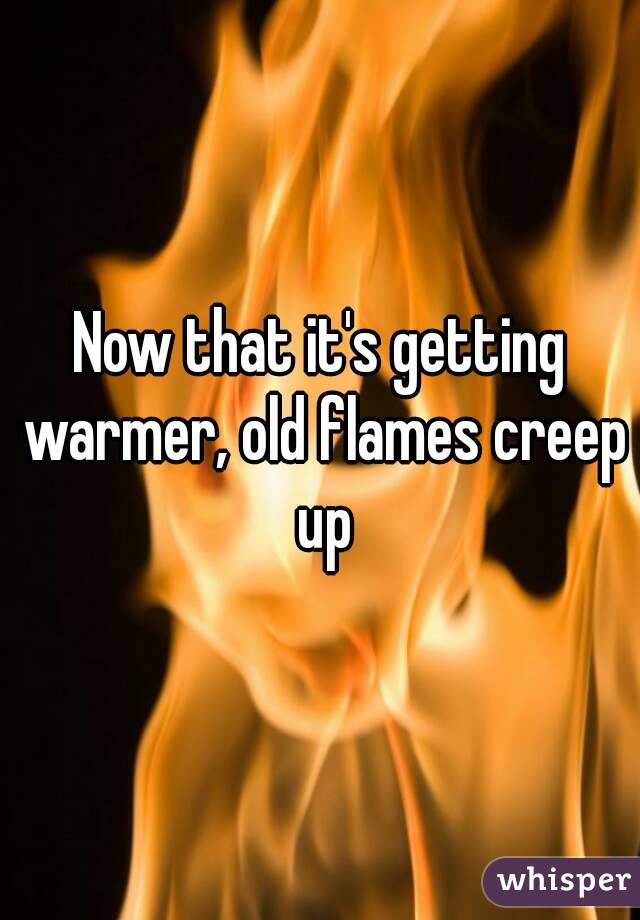 Now that it's getting warmer, old flames creep up