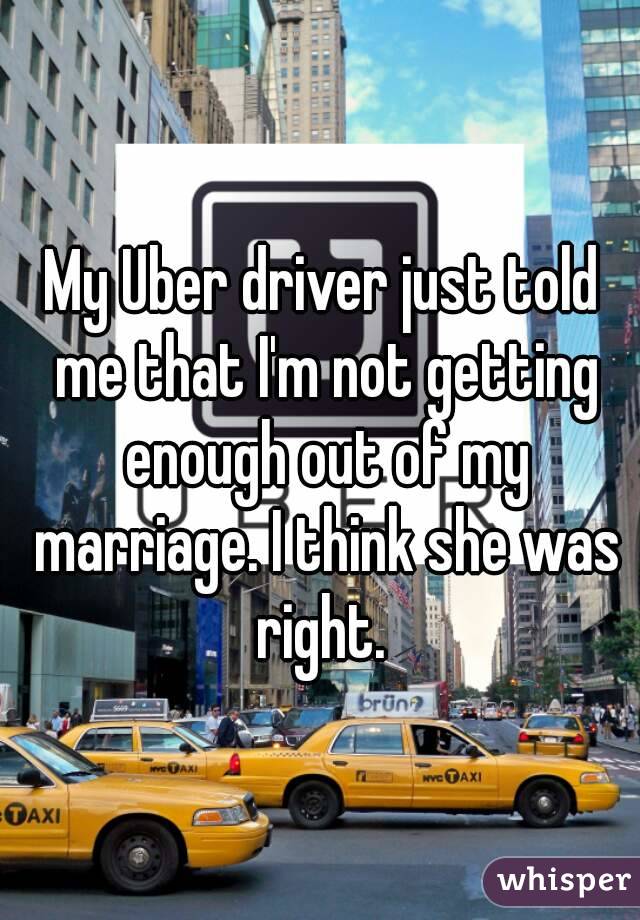 My Uber driver just told me that I'm not getting enough out of my marriage. I think she was right. 