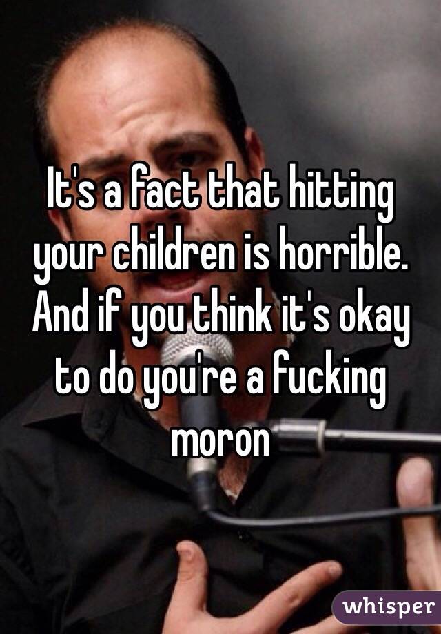 It's a fact that hitting your children is horrible. And if you think it's okay to do you're a fucking moron