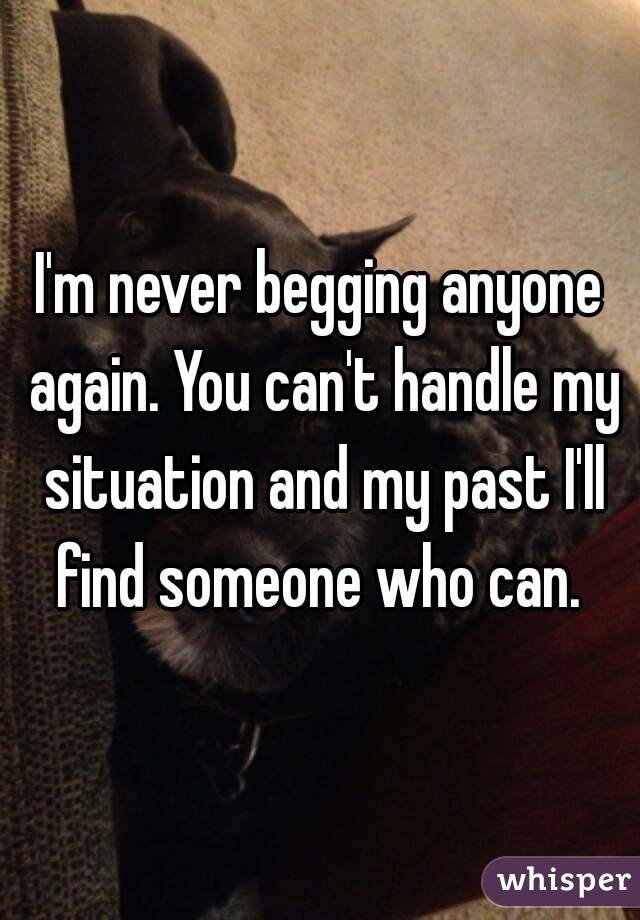 I'm never begging anyone again. You can't handle my situation and my past I'll find someone who can. 