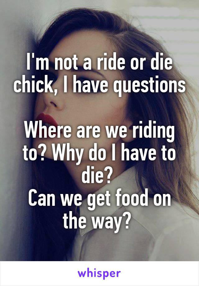 I'm not a ride or die chick, I have questions

Where are we riding to? Why do I have to die? 
Can we get food on the way? 