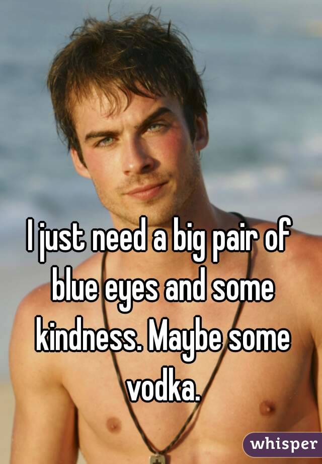 I just need a big pair of blue eyes and some kindness. Maybe some vodka.