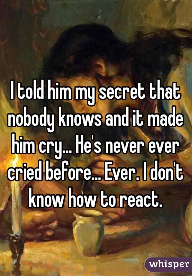 I told him my secret that nobody knows and it made him cry... He's never ever cried before... Ever. I don't know how to react. 