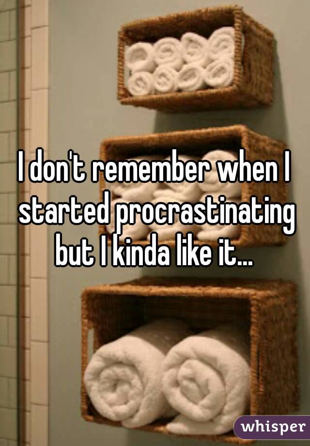 I don't remember when I started procrastinating but I kinda like it... 