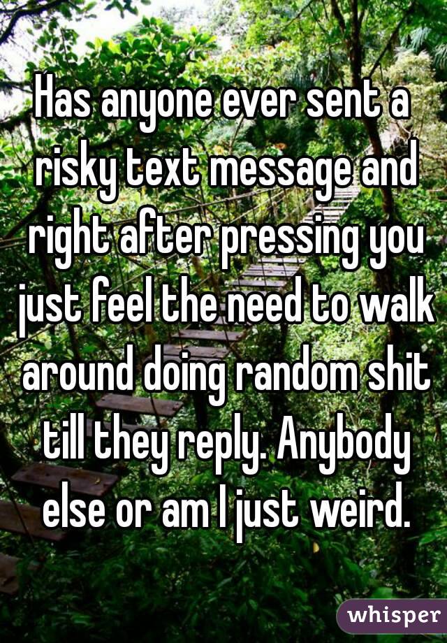 Has anyone ever sent a risky text message and right after pressing you just feel the need to walk around doing random shit till they reply. Anybody else or am I just weird.