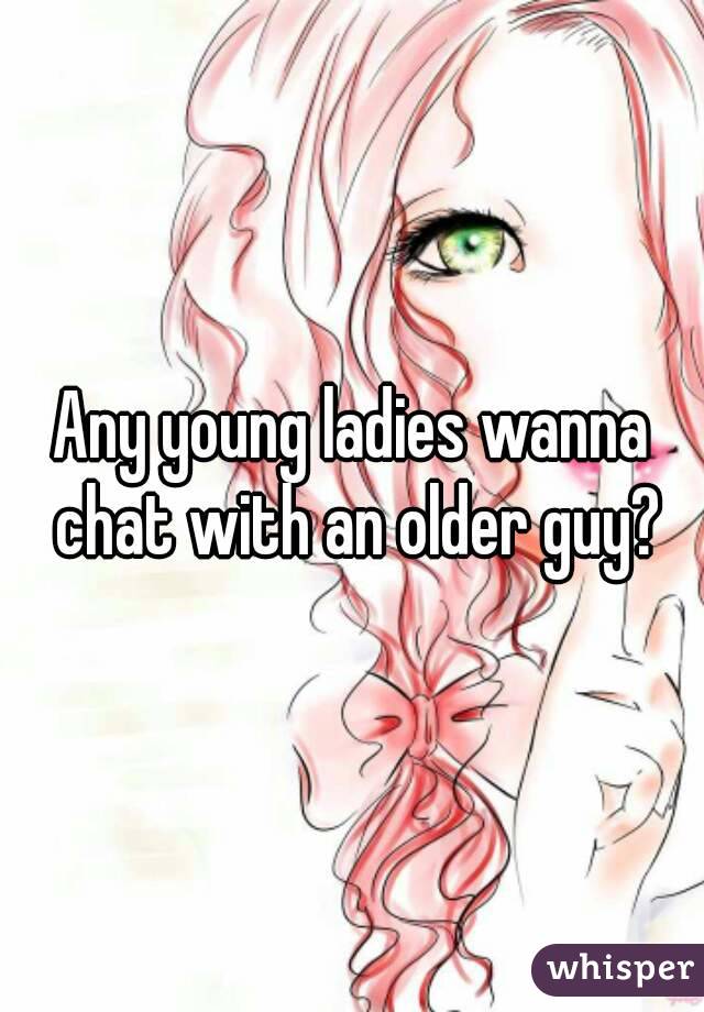 Any young ladies wanna chat with an older guy?