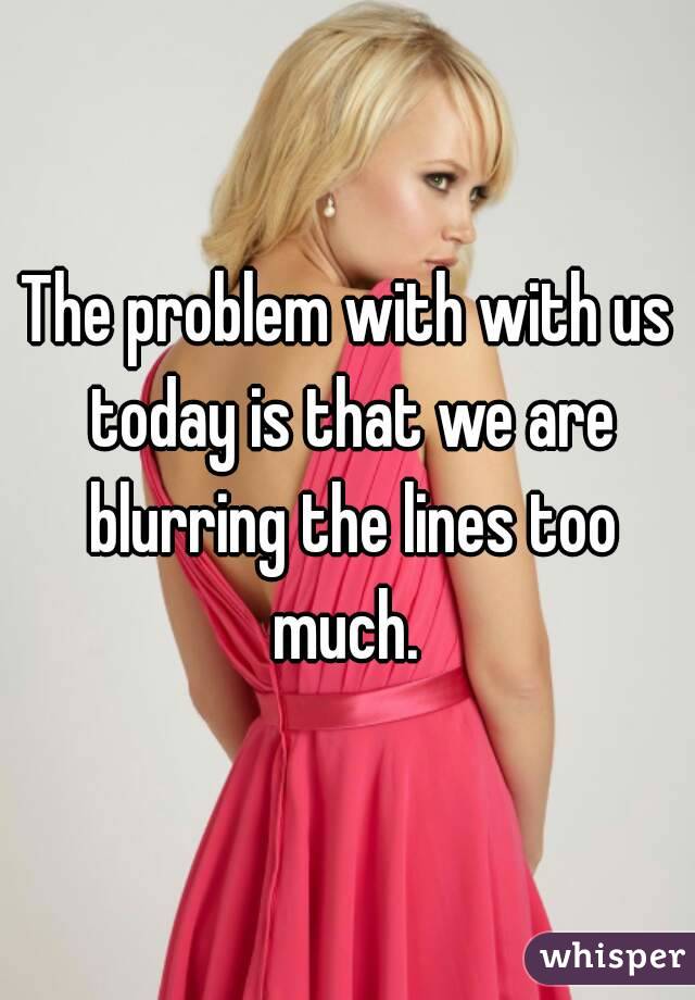 The problem with with us today is that we are blurring the lines too much. 