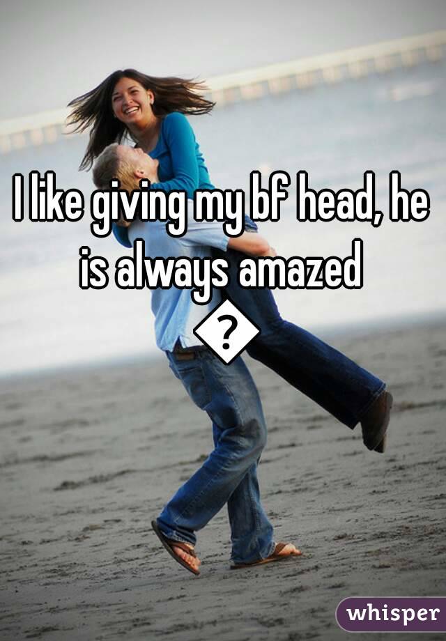 I like giving my bf head, he is always amazed  👍