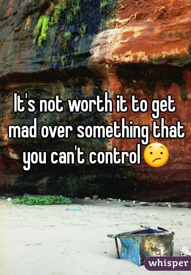 It's not worth it to get mad over something that you can't control😕
