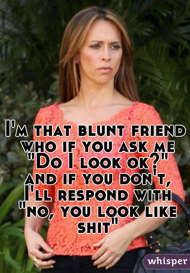 I'm that blunt friend who if you ask me "Do I look ok?" and if you don't, I'll respond with "no, you look like shit"