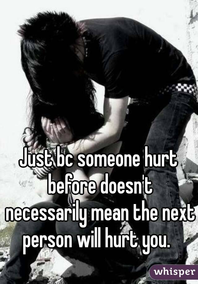 Just bc someone hurt before doesn't necessarily mean the next person will hurt you.  