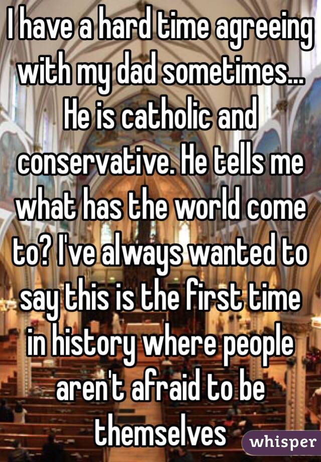 I have a hard time agreeing with my dad sometimes... He is catholic and conservative. He tells me what has the world come to? I've always wanted to say this is the first time in history where people aren't afraid to be themselves