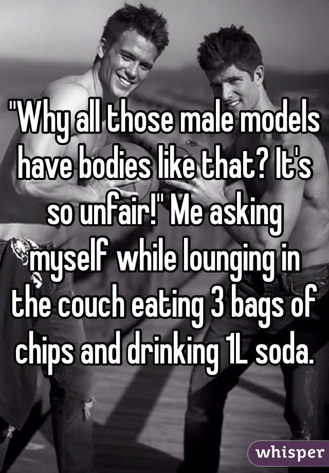 "Why all those male models have bodies like that? It's so unfair!" Me asking myself while lounging in the couch eating 3 bags of chips and drinking 1L soda.