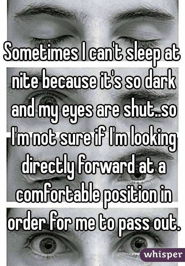 Sometimes I can't sleep at nite because it's so dark and my eyes are shut..so I'm not sure if I'm looking directly forward at a comfortable position in order for me to pass out.