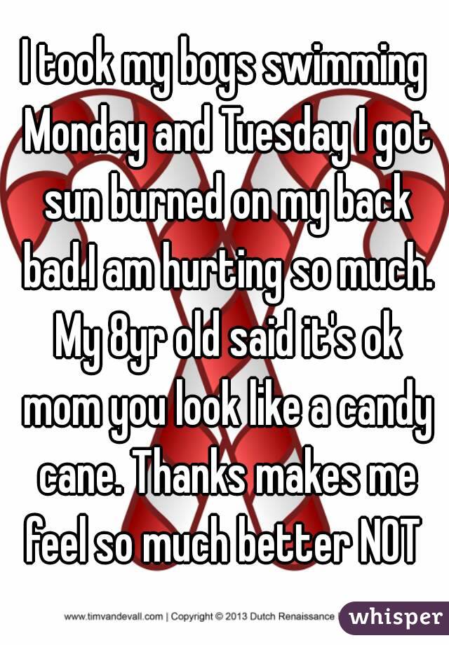 I took my boys swimming Monday and Tuesday I got sun burned on my back bad.I am hurting so much. My 8yr old said it's ok mom you look like a candy cane. Thanks makes me feel so much better NOT 