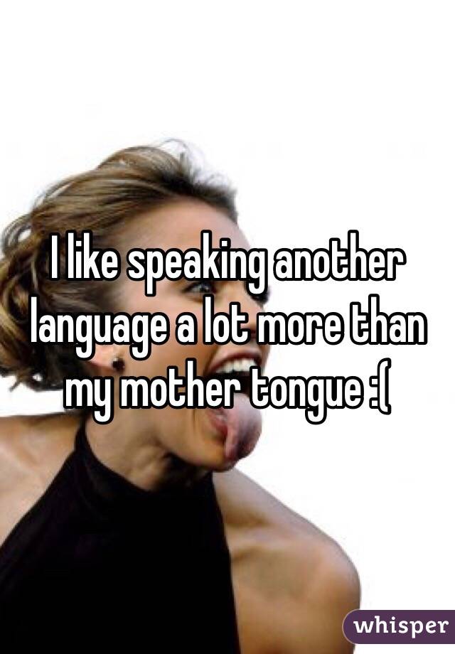 I like speaking another language a lot more than my mother tongue :(