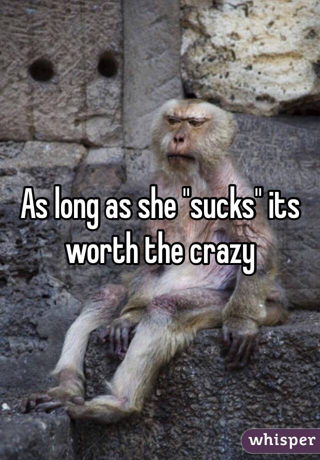 As long as she "sucks" its worth the crazy 