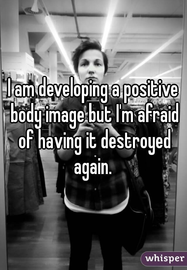 I am developing a positive body image but I'm afraid of having it destroyed again. 