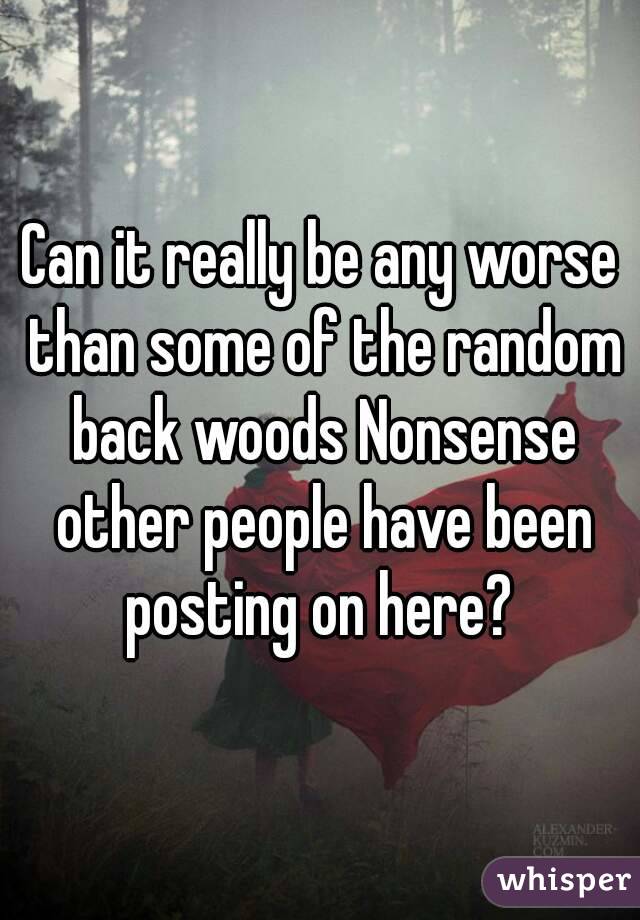 Can it really be any worse than some of the random back woods Nonsense other people have been posting on here? 