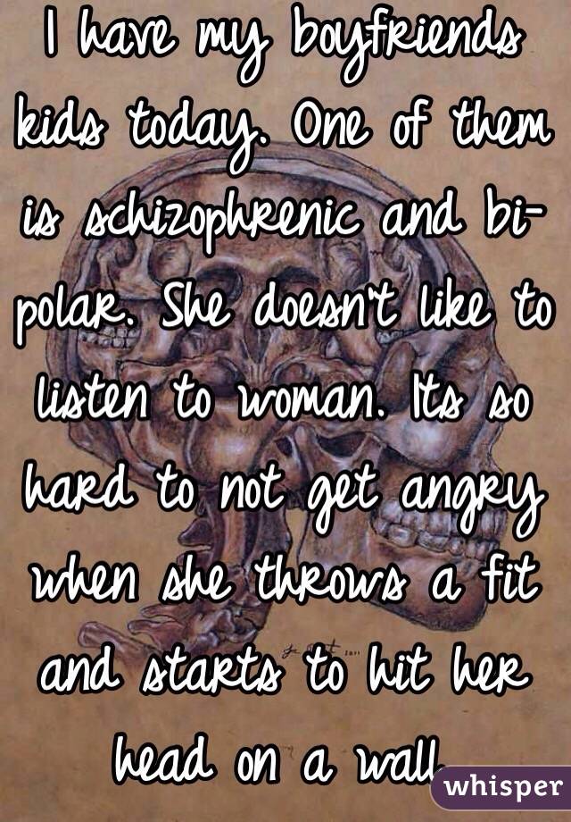 I have my boyfriends kids today. One of them is schizophrenic and bi-polar. She doesn't like to listen to woman. Its so hard to not get angry when she throws a fit and starts to hit her head on a wall. 