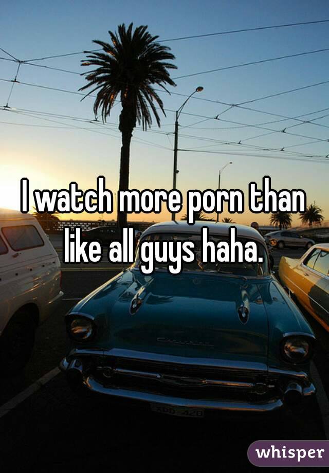 I watch more porn than like all guys haha. 