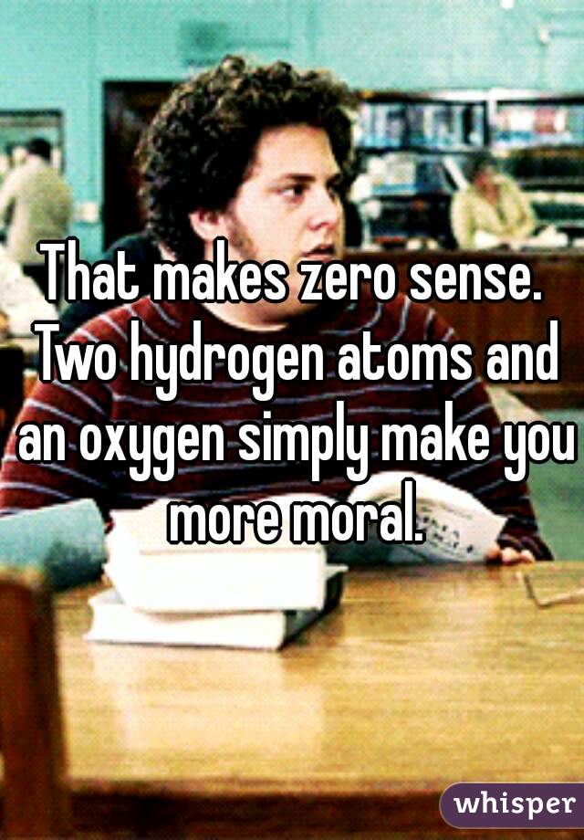 That makes zero sense. Two hydrogen atoms and an oxygen simply make you more moral.