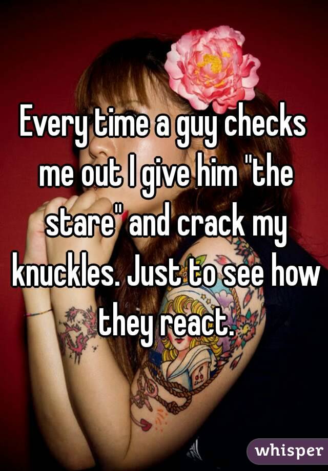 Every time a guy checks me out I give him "the stare" and crack my knuckles. Just to see how they react.