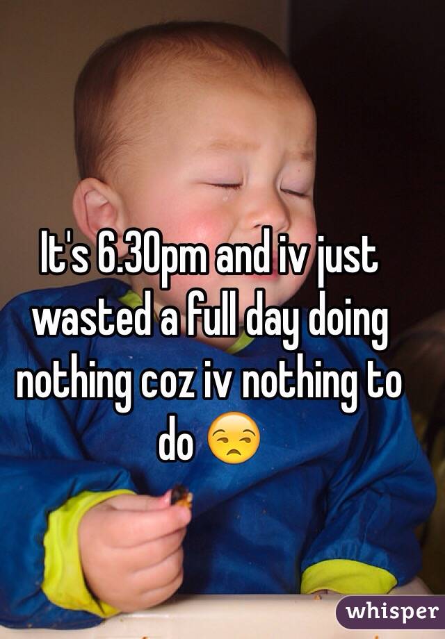 It's 6.30pm and iv just wasted a full day doing nothing coz iv nothing to do 😒