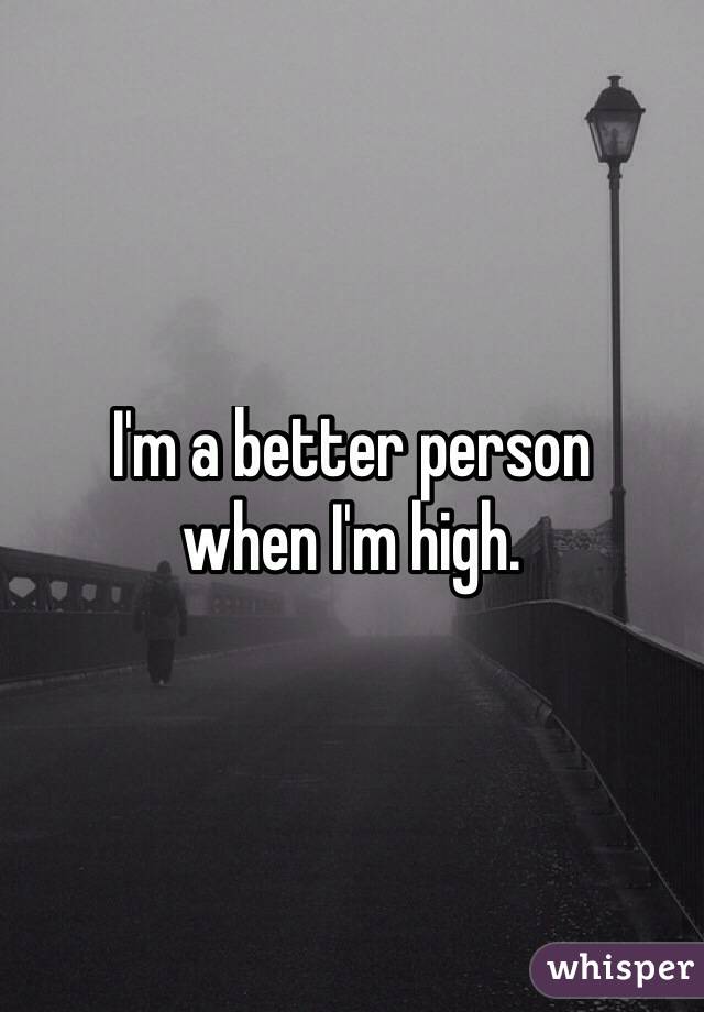 I'm a better person 
when I'm high.
