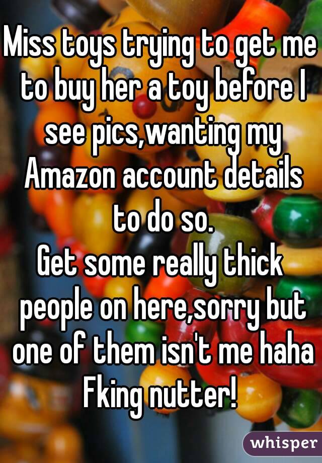 Miss toys trying to get me to buy her a toy before I see pics,wanting my Amazon account details to do so.
Get some really thick people on here,sorry but one of them isn't me haha
Fking nutter!