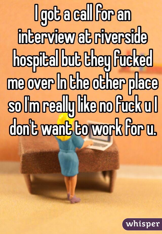 I got a call for an interview at riverside hospital but they fucked me over In the other place so I'm really like no fuck u I don't want to work for u. 