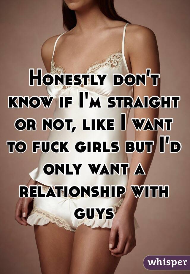 Honestly don't know if I'm straight or not, like I want to fuck girls but I'd only want a relationship with guys 