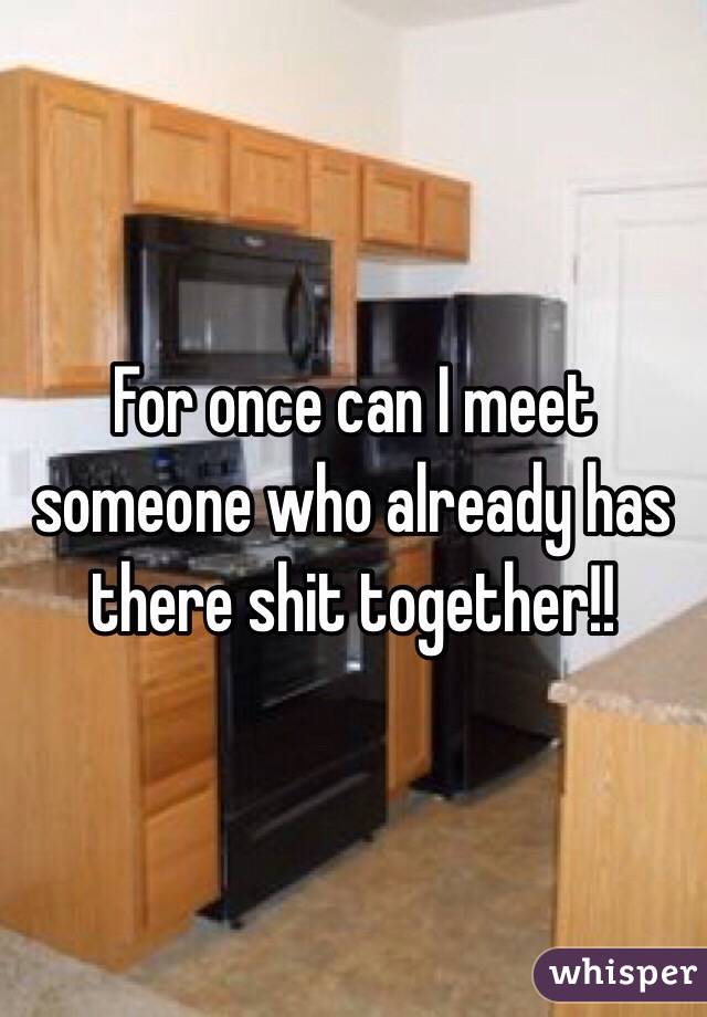 For once can I meet someone who already has there shit together!! 