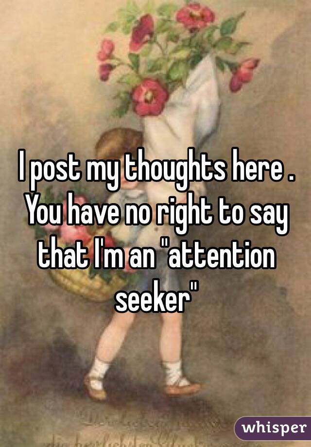 I post my thoughts here . You have no right to say that I'm an "attention seeker"