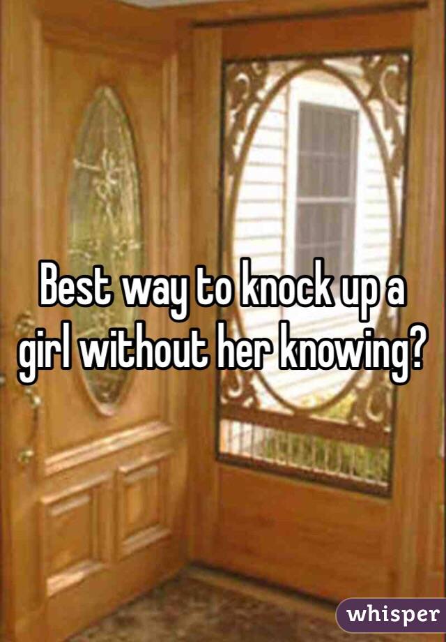 Best way to knock up a girl without her knowing?