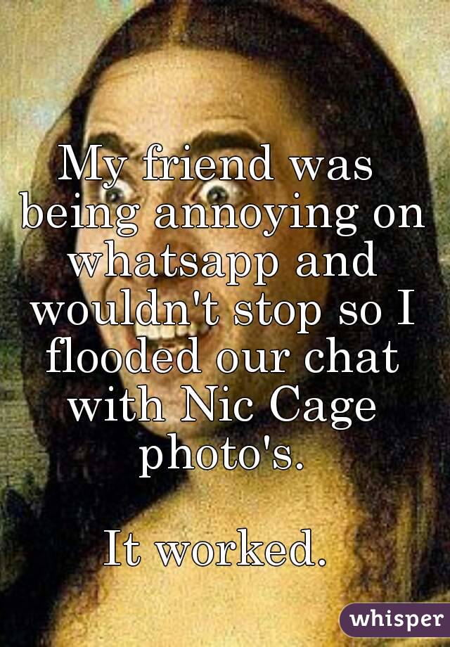 My friend was being annoying on whatsapp and wouldn't stop so I flooded our chat with Nic Cage photo's.

It worked.