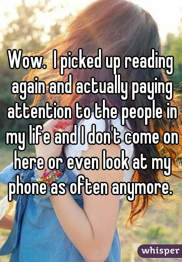 Wow.  I picked up reading again and actually paying attention to the people in my life and I don't come on here or even look at my phone as often anymore. 