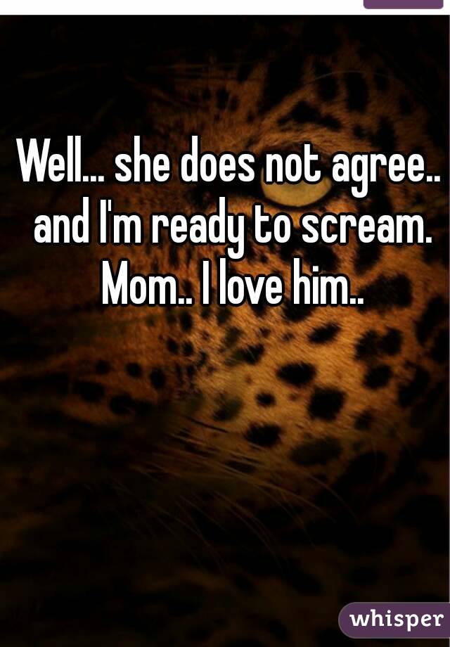 Well... she does not agree.. and I'm ready to scream. Mom.. I love him..