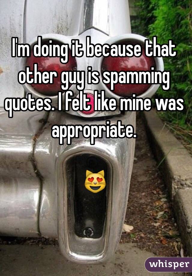 I'm doing it because that other guy is spamming quotes. I felt like mine was appropriate. 

😻